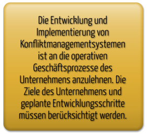 Die Entwicklung und Implementierung von Konfliktmanagementsystemen ist an die operativen  Geschäftsprozesse des Unternehmens anzulehnen. Die Ziele des Unternehmens und geplante Entwicklungsschritte müssen berücksichtigt werden.