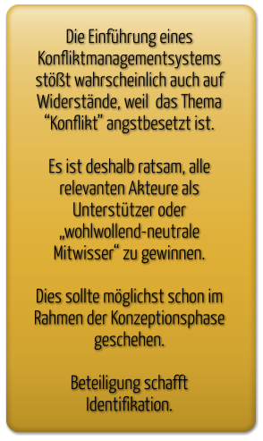 Die Einführung eines  Konfliktmanagementsystems stößt wahrscheinlich auch auf Widerstände, weil  das Thema “Konflikt” angstbesetzt ist.  Es ist deshalb ratsam, alle relevanten Akteure als Unterstützer oder „wohlwollend-neutrale Mitwisser“ zu gewinnen.  Dies sollte möglichst schon im Rahmen der Konzeptionsphase geschehen.  Beteiligung schafft  Identifikation.